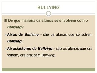 BULLYING 
III De que maneira os alunos se envolvem com o 
Bullying? 
Alvos de Bullying - são os alunos que só sofrem 
Bullying; 
Alvos/autores de Bullying - são os alunos que ora 
sofrem, ora praticam Bullying; 
 