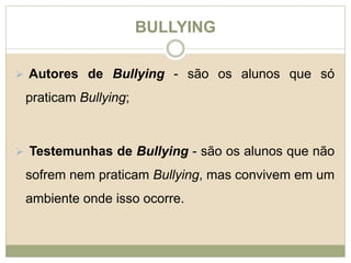 BULLYING 
 Autores de Bullying - são os alunos que só 
praticam Bullying; 
 Testemunhas de Bullying - são os alunos que não 
sofrem nem praticam Bullying, mas convivem em um 
ambiente onde isso ocorre. 
 