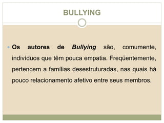 BULLYING 
 Os autores de Bullying são, comumente, 
indivíduos que têm pouca empatia. Freqüentemente, 
pertencem a famílias desestruturadas, nas quais há 
pouco relacionamento afetivo entre seus membros. 
 
