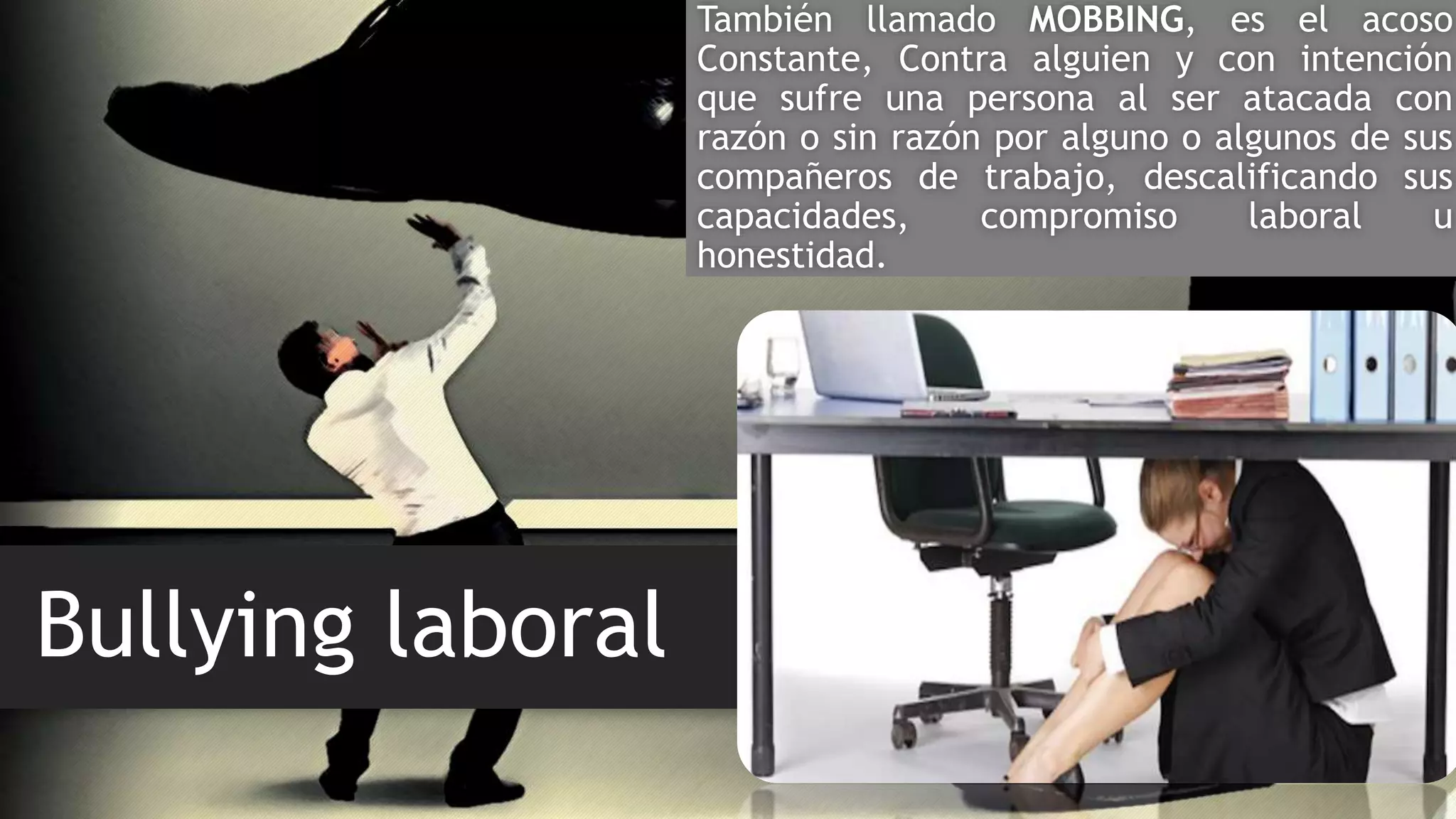 Bullying laboral
También llamado MOBBING, es el acoso
Constante, Contra alguien y con intención
que sufre una persona al ser atacada con
razón o sin razón por alguno o algunos de sus
compañeros de trabajo, descalificando sus
capacidades, compromiso laboral u
honestidad.