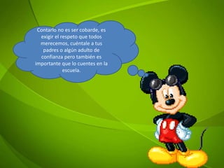 Contarlo no es ser cobarde, es
exigir el respeto que todos
merecemos, cuéntale a tus
padres o algún adulto de
confianza pero también es
importante que lo cuentes en la
escuela.
 
