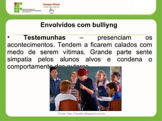 Envolvidos com bulliyng
• Testemunhas – presenciam os
acontecimentos. Tendem a ficarem calados com
medo de serem vítimas. Grande parte sente
simpatia pelos alunos alvos e condena o
comportamento dos autores
Fonte: http://7quatro.blogspot.com.br
 