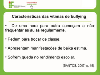 Características das vítimas de bullying
• De uma hora para outra começam a não
frequentar as aulas regularmente.
• Pedem para trocar de classe.
• Apresentam manifestações de baixa estima.
• Sofrem queda no rendimento escolar.
(SANTOS, 2007, p. 15)
 