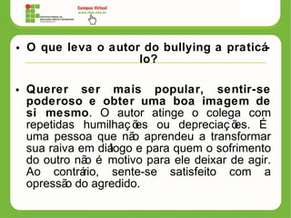 • O que leva o autor do bullying a praticá-
lo?
• Querer ser mais popular, sentir-se
poderoso e obter uma boa imagem de
si mesmo. O autor atinge o colega com
repetidas humilhaç ões ou depreciaç ões. É
uma pessoa que não aprendeu a transformar
sua raiva em diálogo e para quem o sofrimento
do outro não é motivo para ele deixar de agir.
Ao contrário, sente-se satisfeito com a
opressão do agredido.
 