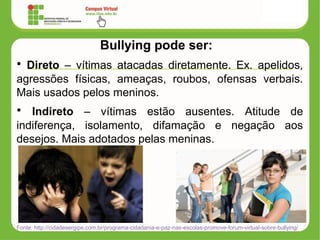 Bullying pode ser:
• Direto – vítimas atacadas diretamente. Ex. apelidos,
agressões físicas, ameaças, roubos, ofensas verbais.
Mais usados pelos meninos.
• Indireto – vítimas estão ausentes. Atitude de
indiferença, isolamento, difamação e negação aos
desejos. Mais adotados pelas meninas.
Fonte: http://cidadesergipe.com.br/programa-cidadania-e-paz-nas-escolas-promove-forum-virtual-sobre-bullying/
 