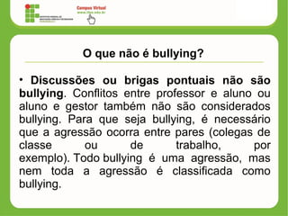 O que não é bullying?
• Discussões ou brigas pontuais não são
bullying. Conflitos entre professor e aluno ou
aluno e gestor também não são considerados
bullying. Para que seja bullying, é necessário
que a agressão ocorra entre pares (colegas de
classe ou de trabalho, por
exemplo). Todo bullying é uma agressão, mas
nem toda a agressão é classificada como
bullying.
 