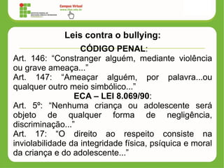 Leis contra o bullying:
CÓDIGO PENAL:
Art. 146: “Constranger alguém, mediante violência
ou grave ameaça...”
Art. 147: “Ameaçar alguém, por palavra...ou
qualquer outro meio simbólico...”
ECA – LEI 8.069/90:
Art. 5º: “Nenhuma criança ou adolescente será
objeto de qualquer forma de negligência,
discriminação...”
Art. 17: “O direito ao respeito consiste na
inviolabilidade da integridade física, psíquica e moral
da criança e do adolescente...”
 