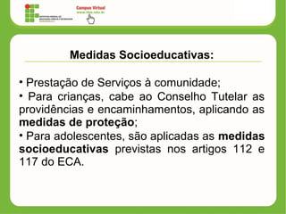 Medidas Socioeducativas:
• Prestação de Serviços à comunidade;
• Para crianças, cabe ao Conselho Tutelar as
providências e encaminhamentos, aplicando as
medidas de proteção;
• Para adolescentes, são aplicadas as medidas
socioeducativas previstas nos artigos 112 e
117 do ECA.
 