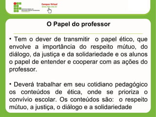 O Papel do professor
• Tem o dever de transmitir o papel ético, que
envolve a importância do respeito mútuo, do
diálogo, da justiça e da solidariedade e os alunos
o papel de entender e cooperar com as ações do
professor.
• Deverá trabalhar em seu cotidiano pedagógico
os conteúdos de ética, onde se prioriza o
convívio escolar. Os conteúdos são: o respeito
mútuo, a justiça, o diálogo e a solidariedade
 