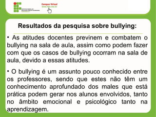 Resultados da pesquisa sobre bullying:
• As atitudes docentes previnem e combatem o
bullying na sala de aula, assim como podem fazer
com que os casos de bullying ocorram na sala de
aula, devido a essas atitudes.
• O bullying é um assunto pouco conhecido entre
os professores, sendo que estes não têm um
conhecimento aprofundado dos males que está
prática podem gerar nos alunos envolvidos, tanto
no âmbito emocional e psicológico tanto na
aprendizagem.
 