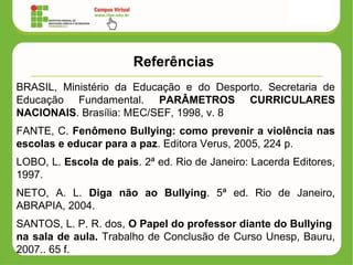 Referências
BRASIL, Ministério da Educação e do Desporto. Secretaria de
Educação Fundamental. PARÂMETROS CURRICULARES
NACIONAIS. Brasília: MEC/SEF, 1998, v. 8
FANTE, C. Fenômeno Bullying: como prevenir a violência nas
escolas e educar para a paz. Editora Verus, 2005, 224 p.
LOBO, L. Escola de pais. 2ª ed. Rio de Janeiro: Lacerda Editores,
1997.
NETO, A. L. Diga não ao Bullying. 5ª ed. Rio de Janeiro,
ABRAPIA, 2004.
SANTOS, L. P. R. dos, O Papel do professor diante do Bullying
na sala de aula. Trabalho de Conclusão de Curso Unesp, Bauru,
2007.. 65 f.
 