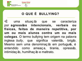 O QUE É BULLYING?
•É uma situaç ão que se caracteriza
por agressões intencionais, verbais ou
físicas, feitas de maneira repetitiva, por
um ou mais alunos contra um ou mais
colegas. O termo bullying tem origem na palavra
inglesa bully, que significa valentão, brigão.
Mesmo sem uma denominaç ão em português, é
entendido como ameaç a, tirania, opressão,
intimidaç ão, humilhaç ão e maltrato.
 
