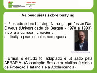 As pesquisas sobre bullying
• 1º estudo sobre bullying: Noruega, professor Dan
Olweus (Universidade de Bergen - 1978 a 1993).
Inspira a campanha nacional
antibullying nas escolas norueguesas.
• Brasil: o estudo foi adaptado e utilizado pela
ABRAPIA. (Associação Brasileira Multiprofissional
de Proteção à Infância e a Adolescência).
Fonte: http://www.hazelden.org
 