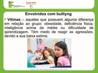 Envolvidos com bulliyng
• Vítimas – aqueles que possuem alguma diferença
em relação ao grupo: obesidade, deficiência física,
inteligência acima da média ou dificuldade de
aprendizagem. Têm medo de reagir as agressões,
devido a sua baixa estima.
Fonte: http://www.infoccoonline.com.br/?p=1618
 