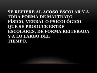 SE REFIERE AL ACOSO ESCOLAR Y A
TODA FORMA DE MALTRATO
FÍSICO, VERBAL O PSICOLÓGICO
QUE SE PRODUCE ENTRE
ESCOLARES, DE FOR...
