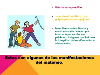 • Retarse entre pandillas
• usar el maltrato físico, con
golpes, patadas o empujones.
• hacer llamadas insultantes y
enviar mensajes de texto por
internet o por celular, con
palabras o imágenes que lesionen
la integridad de los niños, niñas o
adolescentes,
Estas son algunas de las manifestaciones
del matoneo.