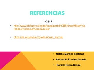 REFERENCIAS
I C B F
• http://www.icbf.gov.co/portal/page/portal/ICBFNinos/MitosYVe
rdades/Violencia/AcosoEscolar
• https://es.wikipedia.org/wiki/Acoso_escolar
• Natalia Morales Restrepo
• Sebastián Sánchez Giraldo
• Daniela Suaza Castro
 