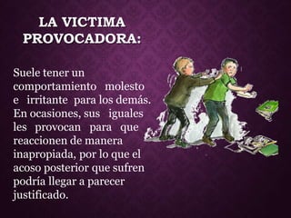LA VICTIMA
PROVOCADORA:
Suele tener un
comportamiento molesto
e irritante para los demás.
En ocasiones, sus iguales
les provocan para que
reaccionen de manera
inapropiada, por lo que el
acoso posterior que sufren
podría llegar a parecer
justificado.
 