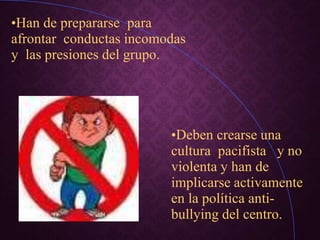 •Han de prepararse para
afrontar conductas incomodas
y las presiones del grupo.
•Deben crearse una
cultura pacifista y no
violenta y han de
implicarse activamente
en la política anti-
bullying del centro.
 