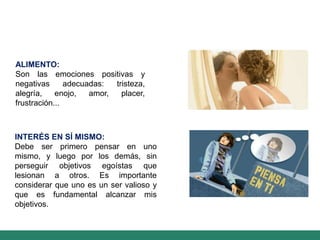 ALIMENTO:
Son las emociones positivas y
negativas adecuadas: tristeza,
alegría, enojo, amor, placer,
frustración...
INTERÉS EN SÍ MISMO:
Debe ser primero pensar en uno
mismo, y luego por los demás, sin
perseguir objetivos egoístas que
lesionan a otros. Es importante
considerar que uno es un ser valioso y
que es fundamental alcanzar mis
objetivos.
 