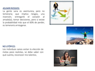 ASUMIR RIESGOS:
La gente sana es aventurera, pero no
temeraria; que implica riesgos, una
inversión, entregarle el corazón al
amado(a), tomar decisiones, pero si existe
la probabilidad más que el 60% de perder,
es temerario arriesgarse.
NO UTÓPICO:
Los individuos sanos evitan la elección de
metas poco realistas, se debe saber con
qué cuento, reconocer mis talentos.
 