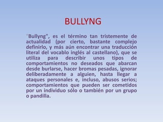 BULLYNG
"Bullyng", es el término tan tristemente de
actualidad (por cierto, bastante complejo
definirlo, y más aún encontrar una traducción
literal del vocablo inglés al castellano), que se
utiliza para describir unos tipos de
comportamientos no deseados que abarcan
desde burlarse, hacer bromas pesadas, ignorar
deliberadamente a alguien, hasta llegar a
ataques personales e, incluso, abusos serios;
comportamientos que pueden ser cometidos
por un individuo sólo o también por un grupo
o pandilla.
 