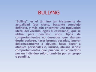 BULLYNG
"Bulling", es el término tan tristemente de
actualidad (por cierto, bastante complejo
definirlo, y más aún encontrar una traducción
literal del vocablo inglés al castellano), que se
utiliza para describir unos tipos de
comportamientos no deseados que abarcan
desde burlarse, hacer bromas pesadas, ignorar
deliberadamente a alguien, hasta llegar a
ataques personales e, incluso, abusos serios;
comportamientos que pueden ser cometidos
por un individuo sólo o también por un grupo
o pandilla.
 