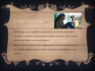 1.Que es bullying

El bullying o en su nombre español acoso es la forma como entre
escolares se agreden continuamente asiendo sentir mal y provocando
daños tanto físicos como psicológicos.

Esto es mas frecuente en los colegios provocado por estudiantes que
no se saben adaptar a una sociedad y se la pasan intimidando a otro
jóvenes.
 