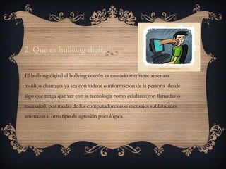 2. Que es bullying digital

El bullying digital al bullying común es causado mediante amenaza
insultos chantajes ya sea con videos o información de la persona desde
algo que tenga que ver con la tecnología como celulares(con llamadas o
mensajes), por medio de los computadores con mensajes subliminales
amenazas u otro tipo de agresión psicológica.
 