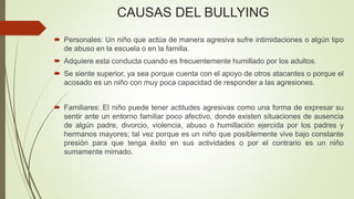 CAUSAS DEL BULLYING
 Personales: Un niño que actúa de manera agresiva sufre intimidaciones o algún tipo
de abuso en la escuela o en la familia.
 Adquiere esta conducta cuando es frecuentemente humillado por los adultos.
 Se siente superior, ya sea porque cuenta con el apoyo de otros atacantes o porque el
acosado es un niño con muy poca capacidad de responder a las agresiones.
 Familiares: El niño puede tener actitudes agresivas como una forma de expresar su
sentir ante un entorno familiar poco afectivo, donde existen situaciones de ausencia
de algún padre, divorcio, violencia, abuso o humillación ejercida por los padres y
hermanos mayores; tal vez porque es un niño que posiblemente vive bajo constante
presión para que tenga éxito en sus actividades o por el contrario es un niño
sumamente mimado.
 
