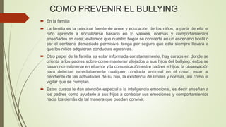 COMO PREVENIR EL BULLYING
 En la familia
 La familia es la principal fuente de amor y educación de los niños; a partir de ella el
niño aprende a socializarse basado en lo valores, normas y comportamientos
enseñados en casa; evitemos que nuestro hogar se convierta en un escenario hostil o
por el contrario demasiado permisivo, tenga por seguro que esto siempre llevará a
que los niños adquieran conductas agresivas.
 Otro papel de la familia es estar informada constantemente, hay cursos en donde se
orienta a los padres sobre como mantener alejados a sus hijos del bullying; éstos se
basan normalmente en el amor y la comunicación entre padres e hijos, la observación
para detectar inmediatamente cualquier conducta anormal en el chico, estar al
pendiente de las actividades de su hijo, la existencia de límites y normas, asi como el
vigilar que se cumplan.
 Estos cursos le dan atención especial a la inteligencia emocional, es decir enseñan a
los padres como ayudarle a sus hijos a controlar sus emociones y comportamientos
hacia los demás de tal manera que puedan convivir.
 
