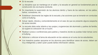  En la escuela
 La disciplina que se mantenga en el salón y la escuela en general es fundamental para la
construcción de una buena conducta.
 Es importante la supervisión de los alumnos dentro y fuera de los salones, en los patios,
baños, comedores, etc.
 Establecer claramente las reglas de la escuela y las acciones que se tomarán en conductas
como el bullying.
 Actuar rápido, directa y contundentemente en el caso de que se presente alguna sospecha
de acoso escolar.
 La escuela debe estar abierta a las quejas y sugerencias del alumnado y padres de familia,
se sugiere la colocación de un buzón.
 Realizar cursos o conferencias para padres y maestros donde se puedas tratar temas como
el bullying.
 Adicionar o reforzar el tema de educación en los valores en el curso de los estudiantes.
 Los maestros pueden apoyarse en los alumnos para identificar casos de acoso, deben ser
muy inteligentes y saber quien puede darles información valiosa.
 