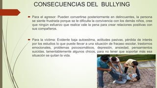 CONSECUENCIAS DEL BULLYING
 Para el agresor: Pueden convertirse posteriormente en delincuentes, la persona
se siente frustrada porque se le dificulta la convivencia con los demás niños, cree
que ningún esfuerzo que realice vale la pena para crear relaciones positivas con
sus compañeros.
 Para la víctima: Evidente baja autoestima, actitudes pasivas, pérdida de interés
por los estudios lo que puede llevar a una situación de fracaso escolar, trastornos
emocionales, problemas psicosomáticos, depresión, ansiedad, pensamientos
suicidas, lamentablemente algunos chicos, para no tener que soportar más esa
situación se quitan la vida.
 