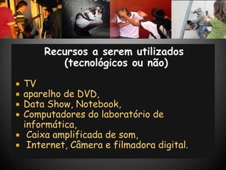 Recursos a serem utilizados
         (tecnológicos ou não)
 TV
 aparelho de DVD,
 Data Show, Notebook,
 Computadores do laboratório de
  informática,
 Caixa amplificada de som,
 Internet, Câmera e filmadora digital.
 