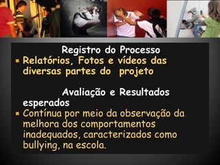 Registro do Processo
   Relatórios, Fotos e vídeos das
    diversas partes do projeto

              Avaliação e Resultados
    esperados
   Contínua por meio da observação da
    melhora dos comportamentos
    inadequados, caracterizados como
    bullying, na escola.
 