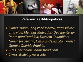 Referências Bibliográficas

   Filmes: Bang Bang Você Morreu; Para salvar
    uma vida; Meninas Malvadas; De repente 30;
    Ponte para Terabítia; Tiros em Columbine;
    Nunca fui beijada; Um grande garoto; Forrest
    Gump e Querido Frankie.
   Sites: paisonline. homestead.com;
   Livros: Bullying na escola.
 