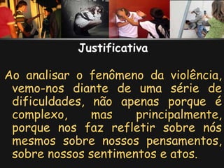 Justificativa

Ao analisar o fenômeno da violência,
 vemo-nos diante de uma série de
 dificuldades, não apenas porque é
 complexo,     mas    principalmente,
 porque nos faz refletir sobre nós
 mesmos sobre nossos pensamentos,
 sobre nossos sentimentos e atos.
 