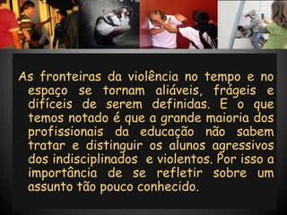As fronteiras da violência no tempo e no
 espaço se tornam aliáveis, frágeis e
 difíceis de serem definidas. E o que
 temos notado é que a grande maioria dos
 profissionais da educação não sabem
 tratar e distinguir os alunos agressivos
 dos indisciplinados e violentos. Por isso a
 importância de se refletir sobre um
 assunto tão pouco conhecido.
 