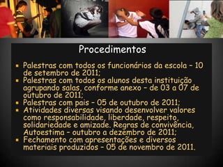 Procedimentos
   Palestras com todos os funcionários da escola – 10
    de setembro de 2011;
   Palestras com todos os alunos desta instituição
    agrupando salas, conforme anexo – de 03 a 07 de
    outubro de 2011;
   Palestras com pais – 05 de outubro de 2011;
   Atividades diversas visando desenvolver valores
    como responsabilidade, liberdade, respeito,
    solidariedade e amizade. Regras de convivência,
    Autoestima – outubro a dezembro de 2011;
   Fechamento com apresentações e diversos
    materiais produzidos – 05 de novembro de 2011.
 