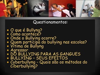 Questionamentos:
   O que é Bullyng?
   Como acontece?
   Onde o Bullying ocorre?
   Quem participa do bullying nas escolas?
   Vítima de Bullyng
   Agressor
   DO BULLYING PARA AS GANGUES
   BULLYING – SEUS EFEITOS
   Cyberbullyng - Quais são os métodos do
    Ciberbullying?
 