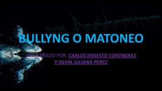 BULLYNG O MATONEO
PRESENTADO POR: CARLOS ERNESTO CONTRERAS
Y SILVIA JULIANA PEREZ
 
