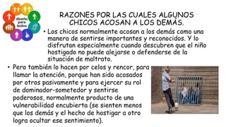 RAZONES POR LAS CUALES ALGUNOS
CHICOS ACOSAN A LOS DEMÁS.

• Los chicos normalmente acosan a los demás como una
manera de sentirse importantes y reconocidos. Y lo
disfrutan especialmente cuando descubren que el niño
hostigado no puede alejarse o defenderse de la
situación de maltrato.
• Pero también lo hacen por celos y rencor, para
llamar la atención, porque han sido acosados
por otros pasivamente y para ejercer su rol
de dominador-sometedor y sentirse
poderosos, normalmente producto de una
vulnerabilidad encubierta (se sienten menos
que los demás y el hecho de hostigar a otro
logra ocultar ese sentimiento).

 