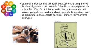 • Cuando se produce una situación de acoso entre compañeros
de clase algo en el maestro suele fallar. No se puede perder de
vista a los niños. Es muy importante mantenerse en alerta y
pensar qué es lo que podemos hacer cuando descubrimos que
un niño está siendo acosado por otro. Siempre es importante
intervenir

 