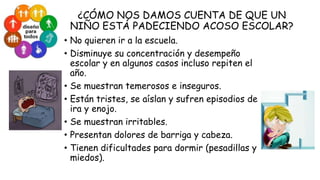 ¿CÓMO NOS DAMOS CUENTA DE QUE UN
NIÑO ESTÁ PADECIENDO ACOSO ESCOLAR?
• No quieren ir a la escuela.
• Disminuye su concentración y desempeño
escolar y en algunos casos incluso repiten el
año.
• Se muestran temerosos e inseguros.
• Están tristes, se aíslan y sufren episodios de
ira y enojo.
• Se muestran irritables.
• Presentan dolores de barriga y cabeza.
• Tienen dificultades para dormir (pesadillas y
miedos).

 