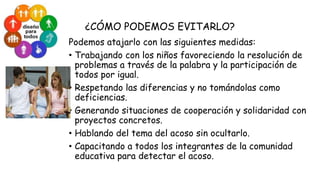 ¿CÓMO PODEMOS EVITARLO?
Podemos atajarlo con las siguientes medidas:
• Trabajando con los niños favoreciendo la resolución de
problemas a través de la palabra y la participación de
todos por igual.
• Respetando las diferencias y no tomándolas como
deficiencias.
• Generando situaciones de cooperación y solidaridad con
proyectos concretos.
• Hablando del tema del acoso sin ocultarlo.
• Capacitando a todos los integrantes de la comunidad
educativa para detectar el acoso.

 