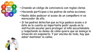 • Creando un código de convivencia con reglas claras.
• Haciendo partícipes a los padres de estas acciones.
• Nadie debe padecer el acoso de un compañero ni es
merecedor de ello.
• Si los padres detectan que su hijo padece acoso o si
éste se lo cuenta es importante pedir ayuda en la
institución escolar para proteger al niño escuchándolo
y respetando su deseo de cómo quiere que se maneje la
situación sin exponerlo. Y por encima de todo, hay que
saber mantener la calma.

 