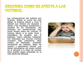 DESCRIBA COMO SE AFECTA A LAS VICTIMAS.    Las consecuencias del bullying son diversas. Desde un punto de vista global, el bullying reduce y mina la calidad que ofrecen las escuelas y afecta a los resultados académicos y sociales de los estudiantes. Sin embargo, las consecuencias más duras recaen sobre las víctimas. El bullying afecta a la parte física y psicológica de aquellos que la padecen. Varios estudios realizados han detectado que muchas víctimas muestran baja autoestima, altos índices de depresión, ansiedad, sentimiento de soledad, ideas de suicidio y absentismo escolar. Los daños psicológicos del acoso sufrido en la escuela a lo largo de muchos años pueden seguir presentes en la vida adulta del afectado.