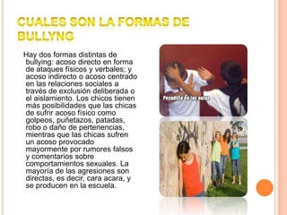 CUALES SON LA FORMAS DE BULLYNG   Hay dos formas distintas de bullying: acoso directo en forma de ataques físicos y verbales; y acoso indirecto o acoso centrado en las relaciones sociales a través de exclusión deliberada o el aislamiento. Los chicos tienen más posibilidades que las chicas de sufrir acoso físico como golpeos, puñetazos, patadas, robo o daño de pertenencias, mientras que las chicas sufren un acoso provocado mayormente por rumores falsos y comentarios sobre comportamientos sexuales. La mayoría de las agresiones son directas, es decir, cara acara, y se producen en la escuela.