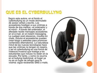 QUE ES EL CYBERBULLYNG    Según esta autora, en el fondo el cyberbullying es un modo disimulado de acoso verbal y escrito. Los acosadores hostigan a sus víctimas a través de dos medios –el ordenador y el móvil–. A través del ordenador, el afectado recibe mensajes acosadores en el e-mail, en el instant messaging. Le cuelgan post obscenos, insultos en chats. Incluso el acosador/es pueden crear blogs o websites para promover contenidos difamatorios. La naturaleza móvil de las nuevas tecnologías hace que las víctimas no tengan un respiro, y así el cyberbullying es una forma de violencia invasiva que hostiga a los estudiantes que incluso no están en la escuela. Por tanto, y como no ocurría en el bullying tradicional, el hogar ya no es un lugar de refugio para la víctima: sigue recibiendo SMS o mails.