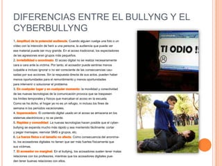 DIFERENCIAS ENTRE EL BULLYNG Y EL CYBERBULLYNG1. Amplitud de la potencial audiencia. Cuando alguien cuelga una foto o unvídeo con la intención de herir a una persona, la audiencia que puede verese material puede ser muy grande. En el acoso tradicional, los espectadores         de las agresiones eran grupos más pequeños.2. Invisibilidad o anonimato. El acoso digital no se realiza necesariamentecara a cara ante la víctima. Por tanto, el acosador puede sentirse menosculpable e incluso ignorar o no ser consciente de las consecuencias cau-sadas por sus acciones. Sin la respuesta directa de sus actos, pueden habermenos oportunidades para el remordimiento y menos oportunidadespara intervenir o solucionar el problema.3. En cualquier lugar y en cualquier momento: la movilidad y conectividadde las nuevas tecnologías de la comunicación provoca que se traspasenlos límites temporales y físicos que marcaban el acoso en la escuela.Como se ha dicho, el hogar ya no es un refugio, ni incluso los fines desemana ni los períodos vacacionales.4. Imperecedero. El contenido digital usado en el acoso se almacena en lossistemas electrónicos y no se pierde.5. Rapidez y comodidad. La nuevas tecnologías hacen posible que el cyber-bullying se expanda mucho más rápido y sea mantenido fácilmente: cortary pegar mensajes; reenviar SMS a grupos, etc.6. La fuerza física o el tamaño no afecta. Como consecuencia del anonima-to, los acosadores digitales no tienen que ser más fuertes físicamente quesus víctimas.7. El acosador no marginal. En el bullying, los acosadores suelen tener malasrelaciones con los profesores, mientras que los acosadores digitales pue-den tener buenas relaciones con ellos.
